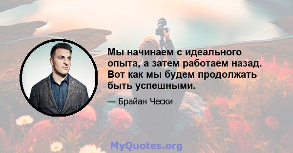 Мы начинаем с идеального опыта, а затем работаем назад. Вот как мы будем продолжать быть успешными.