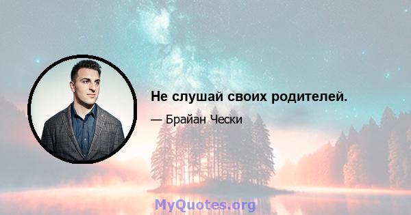 Не слушай своих родителей.