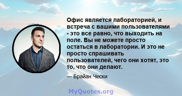 Офис является лабораторией, и встреча с вашими пользователями - это все равно, что выходить на поле. Вы не можете просто остаться в лаборатории. И это не просто спрашивать пользователей, чего они хотят, это то, что они