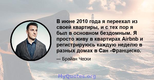 В июне 2010 года я переехал из своей квартиры, и с тех пор я был в основном бездомным. Я просто живу в квартирах Airbnb и регистрируюсь каждую неделю в разных домах в Сан -Франциско.