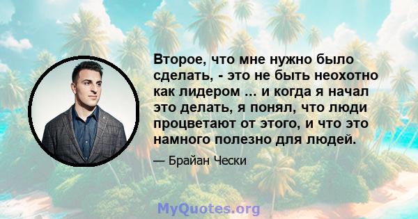 Второе, что мне нужно было сделать, - это не быть неохотно как лидером ... и когда я начал это делать, я понял, что люди процветают от этого, и что это намного полезно для людей.