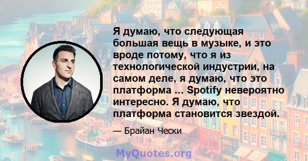 Я думаю, что следующая большая вещь в музыке, и это вроде потому, что я из технологической индустрии, на самом деле, я думаю, что это платформа ... Spotify невероятно интересно. Я думаю, что платформа становится звездой.