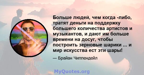 Больше людей, чем когда -либо, тратят деньги на поддержку большего количества артистов и музыкантов, и дают им больше времени на досуг, чтобы построить зерновые шарики ... и мир искусства ест эти шары!