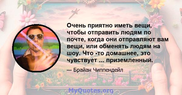 Очень приятно иметь вещи, чтобы отправить людям по почте, когда они отправляют вам вещи, или обменять людям на шоу. Что -то домашнее, это чувствует ... приземленный.