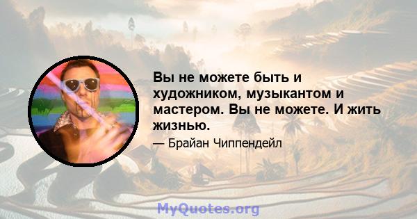 Вы не можете быть и художником, музыкантом и мастером. Вы не можете. И жить жизнью.