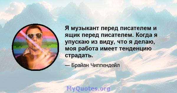 Я музыкант перед писателем и ящик перед писателем. Когда я упускаю из виду, что я делаю, моя работа имеет тенденцию страдать.