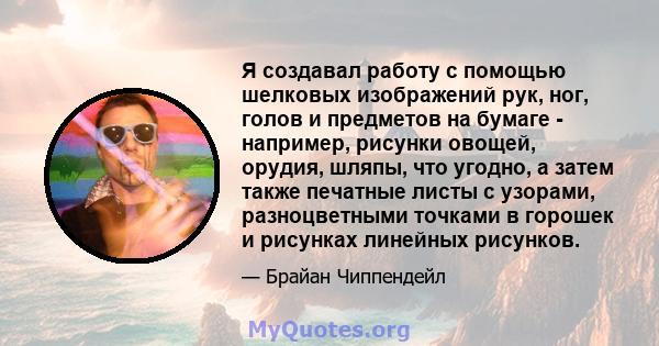 Я создавал работу с помощью шелковых изображений рук, ног, голов и предметов на бумаге - например, рисунки овощей, орудия, шляпы, что угодно, а затем также печатные листы с узорами, разноцветными точками в горошек и