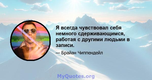 Я всегда чувствовал себя немного сдерживающимся, работая с другими людьми в записи.