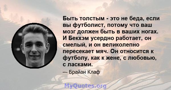 Быть толстым - это не беда, если вы футболист, потому что ваш мозг должен быть в ваших ногах. И Бекхэм усердно работает, он смелый, и он великолепно пересекает мяч. Он относится к футболу, как к жене, с любовью, с