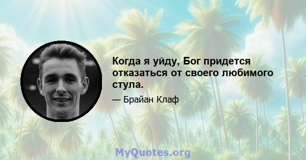 Когда я уйду, Бог придется отказаться от своего любимого стула.