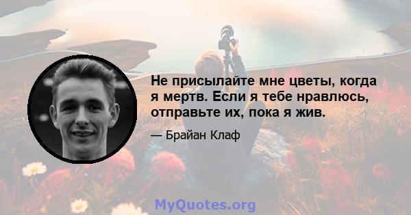 Не присылайте мне цветы, когда я мертв. Если я тебе нравлюсь, отправьте их, пока я жив.