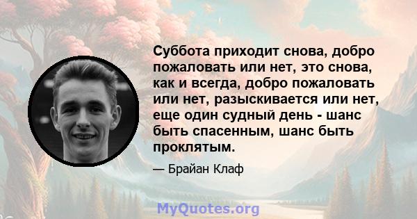 Суббота приходит снова, добро пожаловать или нет, это снова, как и всегда, добро пожаловать или нет, разыскивается или нет, еще один судный день - шанс быть спасенным, шанс быть проклятым.