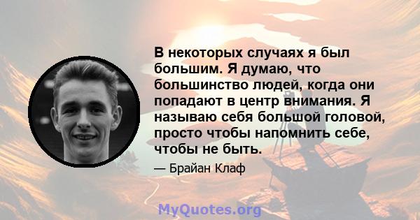 В некоторых случаях я был большим. Я думаю, что большинство людей, когда они попадают в центр внимания. Я называю себя большой головой, просто чтобы напомнить себе, чтобы не быть.