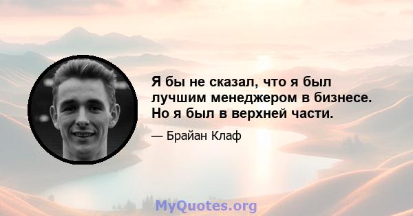 Я бы не сказал, что я был лучшим менеджером в бизнесе. Но я был в верхней части.