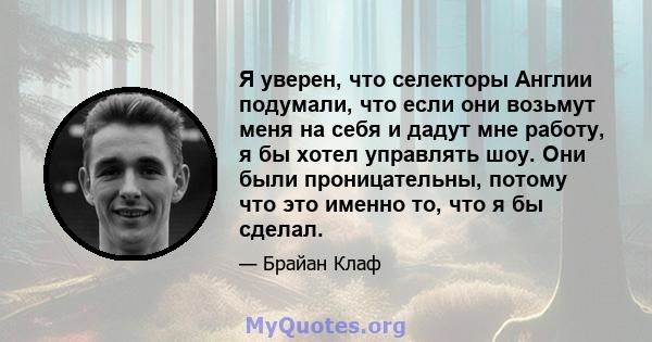 Я уверен, что селекторы Англии подумали, что если они возьмут меня на себя и дадут мне работу, я бы хотел управлять шоу. Они были проницательны, потому что это именно то, что я бы сделал.