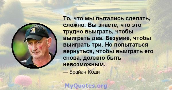 То, что мы пытались сделать, сложно. Вы знаете, что это трудно выиграть, чтобы выиграть два. Безумие, чтобы выиграть три. Но попытаться вернуться, чтобы выиграть его снова, должно быть невозможным.