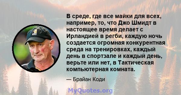 В среде, где все майки для всех, например, то, что Джо Шмидт в настоящее время делает с Ирландией в регби, каждую ночь создается огромная конкурентная среда на тренировках, каждый день в спортзале и каждый день, верьте