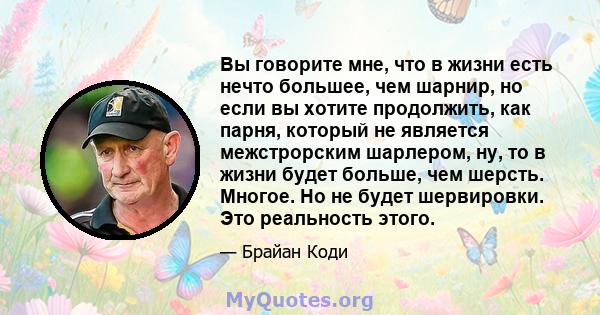 Вы говорите мне, что в жизни есть нечто большее, чем шарнир, но если вы хотите продолжить, как парня, который не является межстрорским шарлером, ну, то в жизни будет больше, чем шерсть. Многое. Но не будет шервировки.