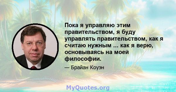 Пока я управляю этим правительством, я буду управлять правительством, как я считаю нужным ... как я верю, основываясь на моей философии.