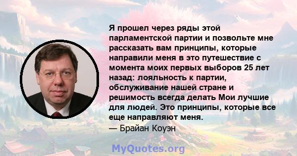 Я прошел через ряды этой парламентской партии и позвольте мне рассказать вам принципы, которые направили меня в это путешествие с момента моих первых выборов 25 лет назад: лояльность к партии, обслуживание нашей стране