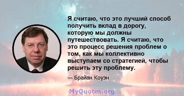 Я считаю, что это лучший способ получить вклад в дорогу, которую мы должны путешествовать. Я считаю, что это процесс решения проблем о том, как мы коллективно выступаем со стратегией, чтобы решить эту проблему.