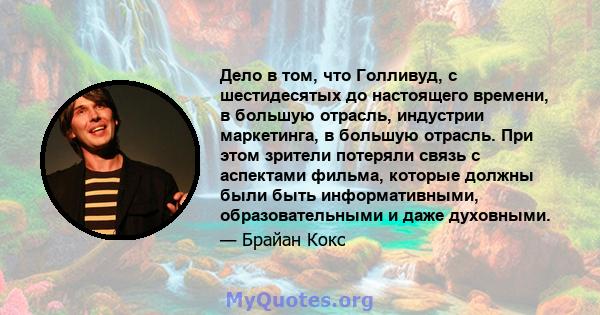 Дело в том, что Голливуд, с шестидесятых до настоящего времени, в большую отрасль, индустрии маркетинга, в большую отрасль. При этом зрители потеряли связь с аспектами фильма, которые должны были быть информативными,