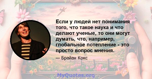 Если у людей нет понимания того, что такое наука и что делают ученые, то они могут думать, что, например, глобальное потепление - это просто вопрос мнения.