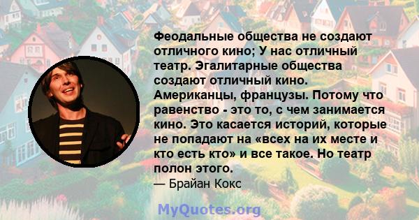 Феодальные общества не создают отличного кино; У нас отличный театр. Эгалитарные общества создают отличный кино. Американцы, французы. Потому что равенство - это то, с чем занимается кино. Это касается историй, которые