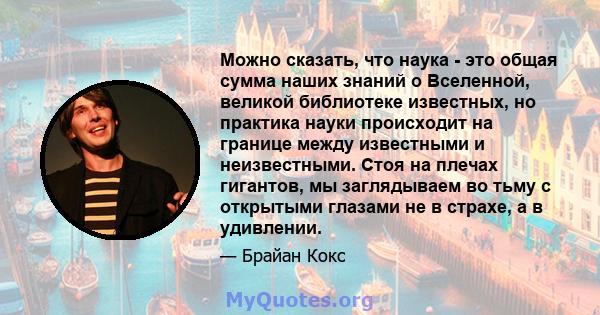 Можно сказать, что наука - это общая сумма наших знаний о Вселенной, великой библиотеке известных, но практика науки происходит на границе между известными и неизвестными. Стоя на плечах гигантов, мы заглядываем во тьму 