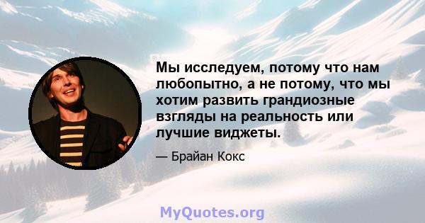 Мы исследуем, потому что нам любопытно, а не потому, что мы хотим развить грандиозные взгляды на реальность или лучшие виджеты.