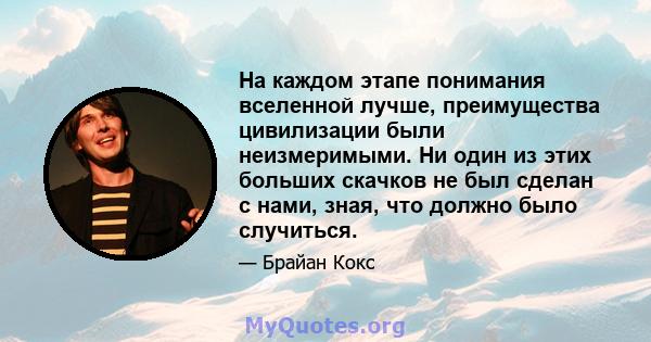 На каждом этапе понимания вселенной лучше, преимущества цивилизации были неизмеримыми. Ни один из этих больших скачков не был сделан с нами, зная, что должно было случиться.