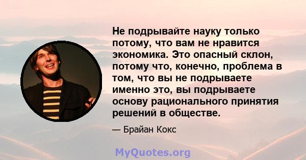 Не подрывайте науку только потому, что вам не нравится экономика. Это опасный склон, потому что, конечно, проблема в том, что вы не подрываете именно это, вы подрываете основу рационального принятия решений в обществе.