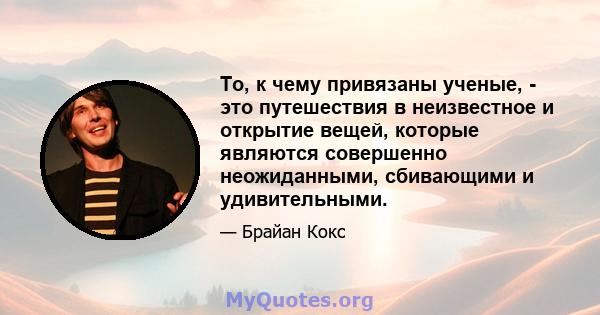 То, к чему привязаны ученые, - это путешествия в неизвестное и открытие вещей, которые являются совершенно неожиданными, сбивающими и удивительными.