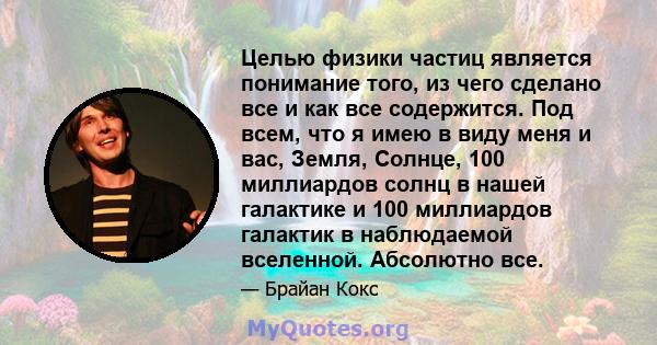 Целью физики частиц является понимание того, из чего сделано все и как все содержится. Под всем, что я имею в виду меня и вас, Земля, Солнце, 100 миллиардов солнц в нашей галактике и 100 миллиардов галактик в