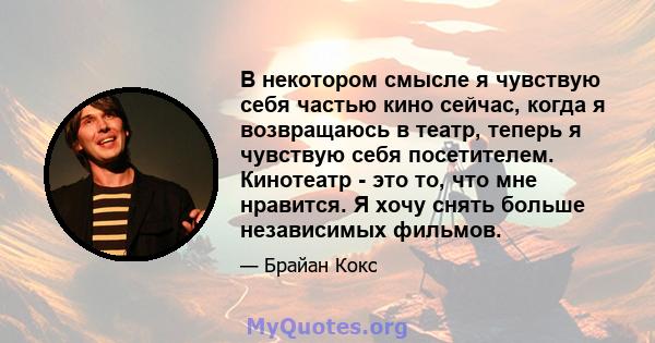 В некотором смысле я чувствую себя частью кино сейчас, когда я возвращаюсь в театр, теперь я чувствую себя посетителем. Кинотеатр - это то, что мне нравится. Я хочу снять больше независимых фильмов.