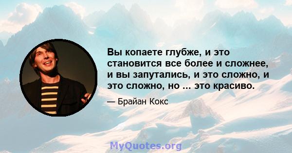 Вы копаете глубже, и это становится все более и сложнее, и вы запутались, и это сложно, и это сложно, но ... это красиво.