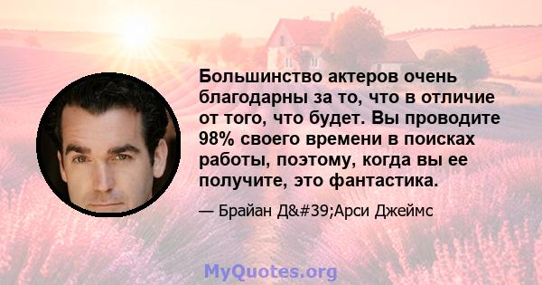 Большинство актеров очень благодарны за то, что в отличие от того, что будет. Вы проводите 98% своего времени в поисках работы, поэтому, когда вы ее получите, это фантастика.