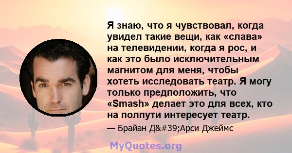 Я знаю, что я чувствовал, когда увидел такие вещи, как «слава» на телевидении, когда я рос, и как это было исключительным магнитом для меня, чтобы хотеть исследовать театр. Я могу только предположить, что «Smash» делает 