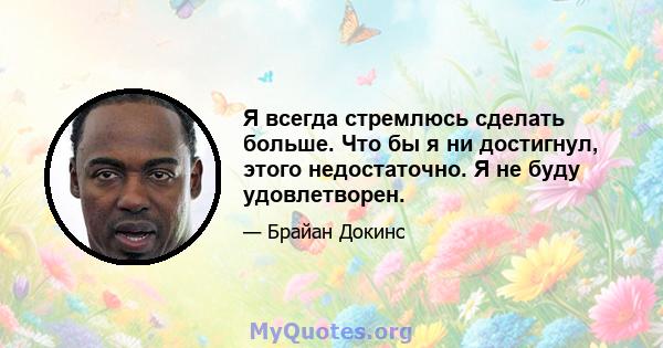 Я всегда стремлюсь сделать больше. Что бы я ни достигнул, этого недостаточно. Я не буду удовлетворен.