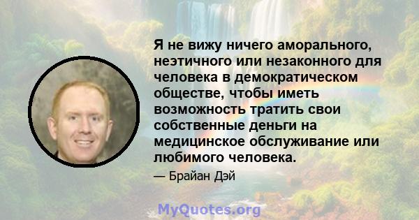 Я не вижу ничего аморального, неэтичного или незаконного для человека в демократическом обществе, чтобы иметь возможность тратить свои собственные деньги на медицинское обслуживание или любимого человека.