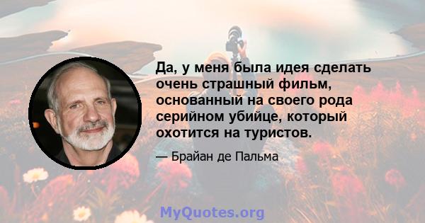 Да, у меня была идея сделать очень страшный фильм, основанный на своего рода серийном убийце, который охотится на туристов.