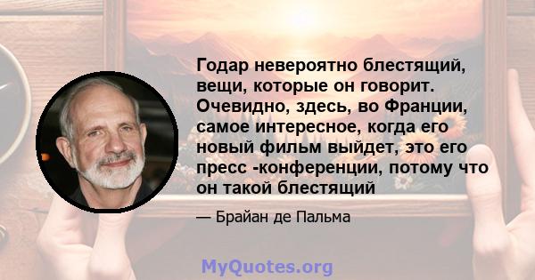 Годар невероятно блестящий, вещи, которые он говорит. Очевидно, здесь, во Франции, самое интересное, когда его новый фильм выйдет, это его пресс -конференции, потому что он такой блестящий