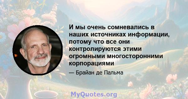 И мы очень сомневались в наших источниках информации, потому что все они контролируются этими огромными многосторонними корпорациями