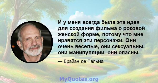 И у меня всегда была эта идея для создания фильма о роковой женской форме, потому что мне нравятся эти персонажи. Они очень веселые, они сексуальны, они манипуляции, они опасны.