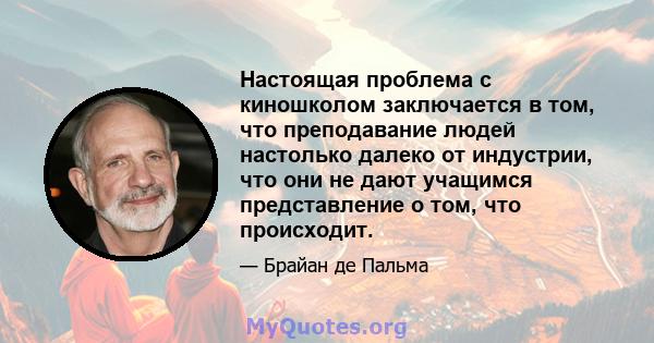 Настоящая проблема с киношколом заключается в том, что преподавание людей настолько далеко от индустрии, что они не дают учащимся представление о том, что происходит.