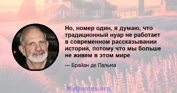 Но, номер один, я думаю, что традиционный нуар не работает в современном рассказывании историй, потому что мы больше не живем в этом мире