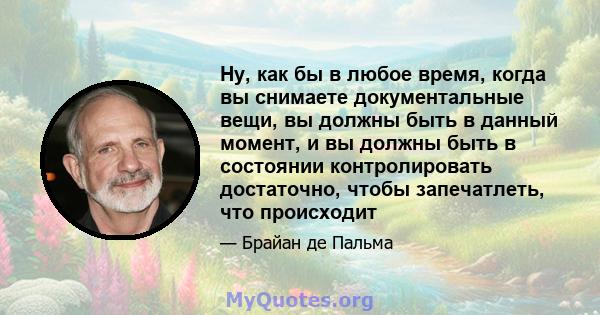 Ну, как бы в любое время, когда вы снимаете документальные вещи, вы должны быть в данный момент, и вы должны быть в состоянии контролировать достаточно, чтобы запечатлеть, что происходит