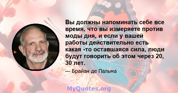 Вы должны напоминать себе все время, что вы измеряете против моды дня, и если у вашей работы действительно есть какая -то оставшаяся сила, люди будут говорить об этом через 20, 30 лет.