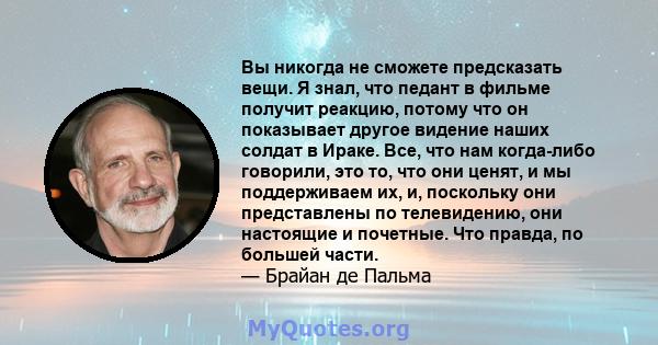 Вы никогда не сможете предсказать вещи. Я знал, что педант в фильме получит реакцию, потому что он показывает другое видение наших солдат в Ираке. Все, что нам когда-либо говорили, это то, что они ценят, и мы