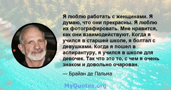 Я люблю работать с женщинами. Я думаю, что они прекрасны. Я люблю их фотографировать. Мне нравится, как они взаимодействуют. Когда я учился в старшей школе, я болтал с девушками. Когда я пошел в аспирантуру, я учился в